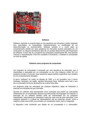 Software
Software, logiciário ou suporte lógico é uma sequência de instruções a serem seguidas
e/ou executadas, na manipulação, redirecionamento ou modificação de um
dado/informação ou acontecimento. Software também é o nome dado ao
comportamento exibido por essa seqüência de instruções quando executada em um
computador ou máquina semelhante além de um produto desenvolvido pela Engenharia
de software, e inclui não só o programa de computador propriamente dito, mas também
manuais e especificações. Para fins contábeis e financeiros, o Software é considerado
um bem de capital.
Software como programa de computador
Um programa de computador é composto por uma sequência de instruções, que é
interpretada e executada por um processador ou por uma máquina virtual. Em um
programa correto e funcional, essa sequência segue padrões específicos que resultam
em um comportamento desejado.
O termo "software" foi criado na década de 1940, e é um trocadilho com o termo
hardware. Hardware, em inglês, significa ferramenta física. Software seria tudo o que
faz o computador funcionar excetuando-se a parte física dele.
Um programa pode ser executado por qualquer dispositivo capaz de interpretar e
executar as instruções de que é formado.
Quando um software está representado como instruções que podem ser executadas
diretamente por um processador dizemos que está escrito em linguagem de máquina. A
execução de um software também pode ser intermediada por um programa
interpretador, responsável por interpretar e executar cada uma de suas instruções. Uma
categoria especial e o notável de interpretadores são as máquinas virtuais, como a
máquina virtual Java (JVM), que simulam um computador inteiro, real ou imaginado.
O dispositivo mais conhecido que dispõe de um processador é o computador.
 