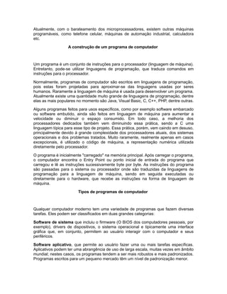 Atualmente, com o barateamento dos microprocessadores, existem outras máquinas
programáveis, como telefone celular, máquinas de automação industrial, calculadora
etc.
A construção de um programa de computador
Um programa é um conjunto de instruções para o processador (linguagem de máquina).
Entretanto, pode-se utilizar linguagens de programação, que traduza comandos em
instruções para o processador.
Normalmente, programas de computador são escritos em linguagens de programação,
pois estas foram projetadas para aproximar-se das linguagens usadas por seres
humanos. Raramente a linguagem de máquina é usada para desenvolver um programa.
Atualmente existe uma quantidade muito grande de linguagens de programação, dentre
elas as mais populares no momento são Java, Visual Basic, C, C++, PHP, dentre outras.
Alguns programas feitos para usos específicos, como por exemplo software embarcado
ou software embutido, ainda são feitos em linguagem de máquina para aumentar a
velocidade ou diminuir o espaço consumido. Em todo caso, a melhoria dos
processadores dedicados também vem diminuindo essa prática, sendo a C uma
linguagem típica para esse tipo de projeto. Essa prática, porém, vem caindo em desuso,
principalmente devido à grande complexidade dos processadores atuais, dos sistemas
operacionais e dos problemas tratados. Muito raramente, realmente apenas em casos
excepcionais, é utilizado o código de máquina, a representação numérica utilizada
diretamente pelo processador.
O programa é inicialmente "carregado" na memória principal. Após carregar o programa,
o computador encontra o Entry Point ou ponto inicial de entrada do programa que
carregou e lê as instruções sucessivamente byte por byte. As instruções do programa
são passadas para o sistema ou processador onde são traduzidas da linguagens de
programação para a linguagem de máquina, sendo em seguida executadas ou
diretamente para o hardware, que recebe as instruções na forma de linguagem de
máquina.
Tipos de programas de computador
Qualquer computador moderno tem uma variedade de programas que fazem diversas
tarefas. Eles podem ser classificados em duas grandes categorias:
Software de sistema que incluiu o firmware (O BIOS dos computadores pessoais, por
exemplo), drivers de dispositivos, o sistema operacional e tipicamente uma interface
gráfica que, em conjunto, permitem ao usuário interagir com o computador e seus
periféricos.
Software aplicativo, que permite ao usuário fazer uma ou mais tarefas específicas.
Aplicativos podem ter uma abrangência de uso de larga escala, muitas vezes em âmbito
mundial; nestes casos, os programas tendem a ser mais robustos e mais padronizados.
Programas escritos para um pequeno mercado têm um nível de padronização menor.
 