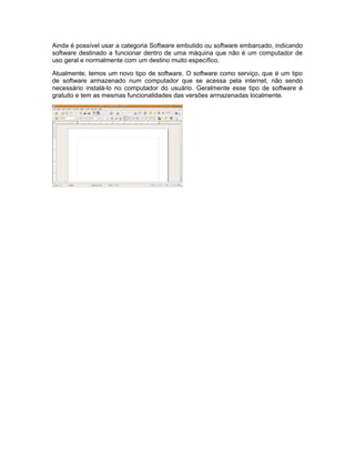 Ainda é possível usar a categoria Software embutido ou software embarcado, indicando
software destinado a funcionar dentro de uma máquina que não é um computador de
uso geral e normalmente com um destino muito específico.
Atualmente, temos um novo tipo de software. O software como serviço, que é um tipo
de software armazenado num computador que se acessa pela internet, não sendo
necessário instalá-lo no computador do usuário. Geralmente esse tipo de software é
gratuito e tem as mesmas funcionalidades das versões armazenadas localmente.
 