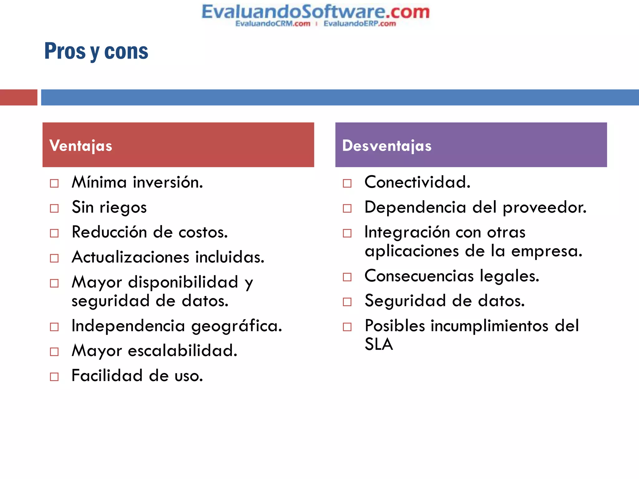 Pros y cons


Ventajas                         Desventajas

   Mínima inversión.               Conectividad.
   Sin riegos                      Dependencia del proveedor.
   Reducción de costos.            Integración con otras
   Actualizaciones incluidas.       aplicaciones de la empresa.
   Mayor disponibilidad y          Consecuencias legales.
    seguridad de datos.             Seguridad de datos.
   Independencia geográfica.       Posibles incumplimientos del
   Mayor escalabilidad.             SLA
   Facilidad de uso.
 