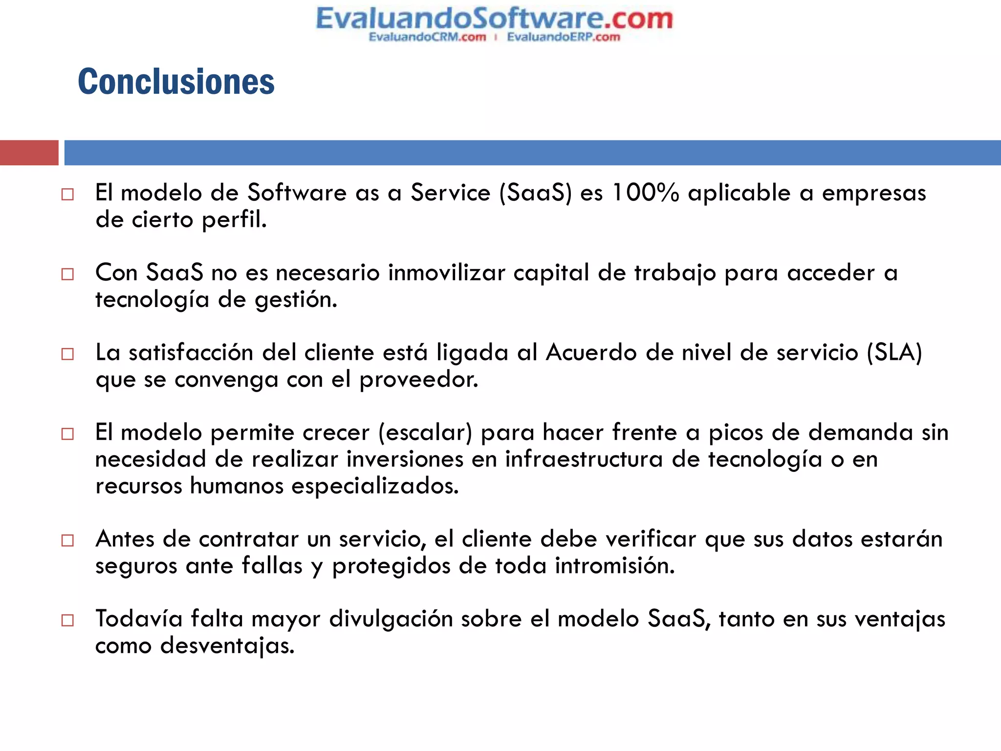 Conclusiones

    El modelo de Software as a Service (SaaS) es 100% aplicable a empresas
     de cierto perfil.
    Con SaaS no es necesario inmovilizar capital de trabajo para acceder a
     tecnología de gestión.
    La satisfacción del cliente está ligada al Acuerdo de nivel de servicio (SLA)
     que se convenga con el proveedor.
    El modelo permite crecer (escalar) para hacer frente a picos de demanda sin
     necesidad de realizar inversiones en infraestructura de tecnología o en
     recursos humanos especializados.
    Antes de contratar un servicio, el cliente debe verificar que sus datos estarán
     seguros ante fallas y protegidos de toda intromisión.
    Todavía falta mayor divulgación sobre el modelo SaaS, tanto en sus ventajas
     como desventajas.
 