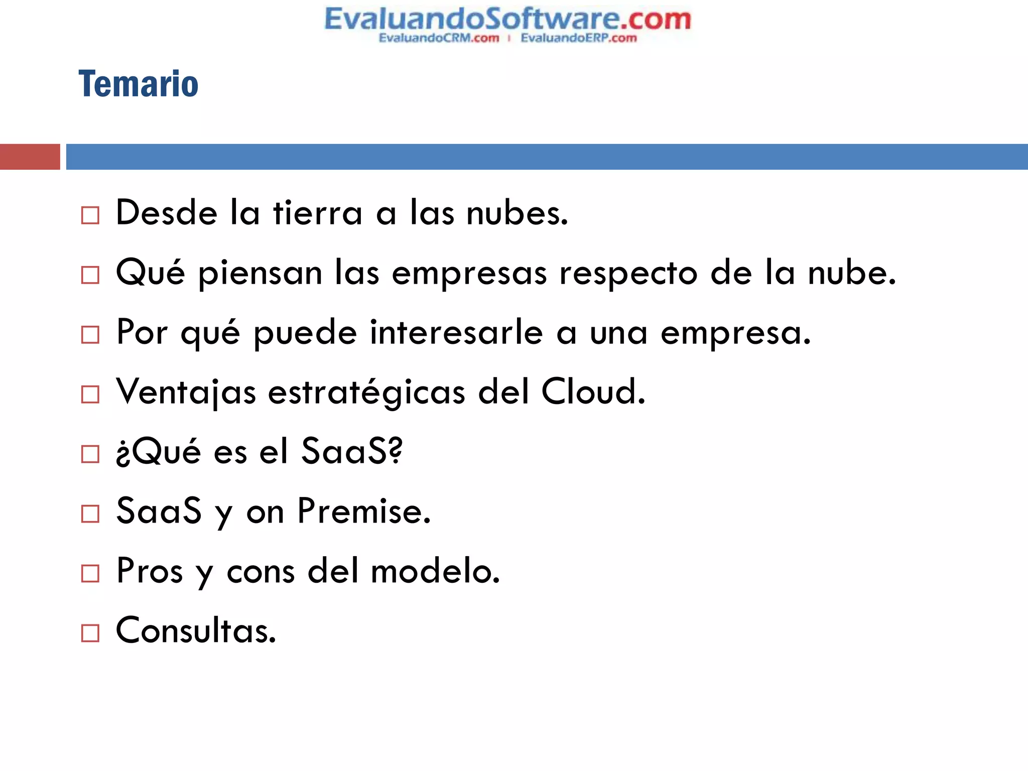 Temario


   Desde la tierra a las nubes.
   Qué piensan las empresas respecto de la nube.
   Por qué puede interesarle a una empresa.
   Ventajas estratégicas del Cloud.
   ¿Qué es el SaaS?
   SaaS y on Premise.
   Pros y cons del modelo.
   Consultas.
 