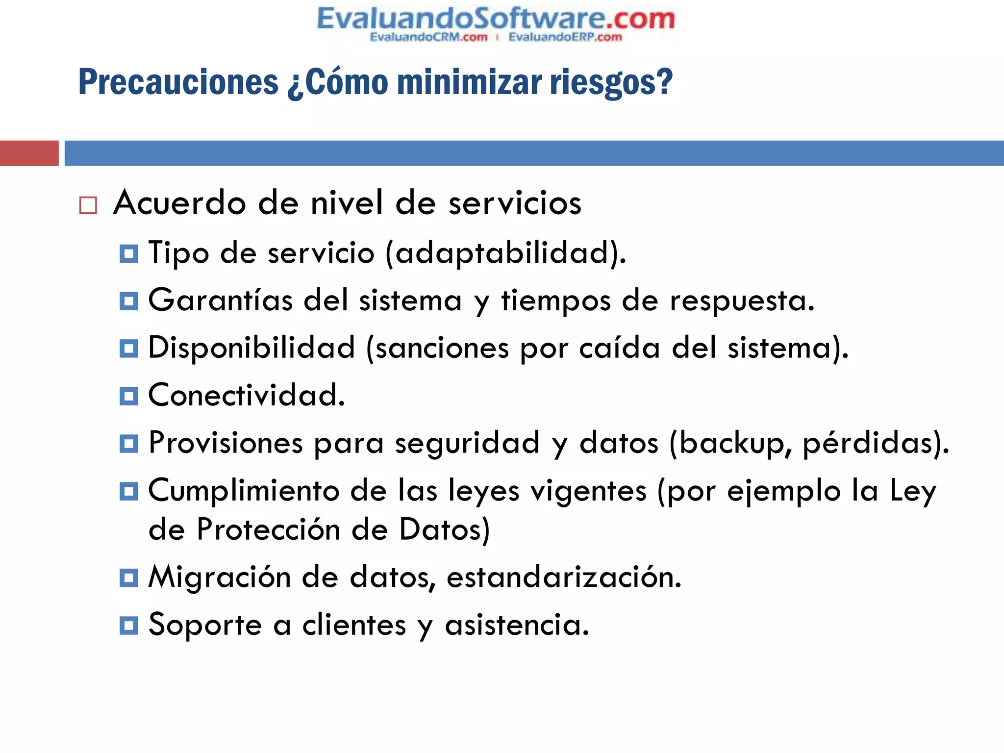 Precauciones ¿Cómo minimizar riesgos?


   Acuerdo de nivel de servicios
     Tipo de servicio (adaptabilidad).
     Garantías del sistema y tiempos de respuesta.
     Disponibilidad (sanciones por caída del sistema).
     Conectividad.
     Provisiones para seguridad y datos (backup, pérdidas).
     Cumplimiento de las leyes vigentes (por ejemplo la Ley
      de Protección de Datos)
     Migración de datos, estandarización.
     Soporte a clientes y asistencia.
 