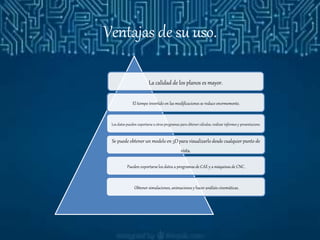 Ventajas de su uso.
La calidad de los planos es mayor.
El tiempo invertido en las modificaciones se reduce enormemente.
Los datos pueden exportarse a otros programas para obtener cálculos, realizar informes y presentacione.
Se puede obtener un modelo en 3D para visualizarlo desde cualquier punto de
vista.
Pueden exportarse los datos a programas de CAE y a máquinas de CNC.
Obtener simulaciones, animaciones y hacer análisis cinemáticas.
 
