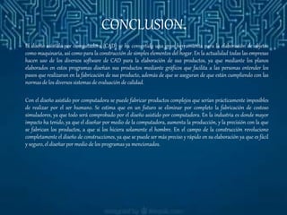 CONCLUSION.
El diseño asistido por computadora (CAD) se ha convertido una gran herramienta para la elaboración de objetos
como maquinaria, así como para la construcción de simples elementos del hogar. En la actualidad todas las empresas
hacen uso de los diversos software de CAD para la elaboración de sus productos, ya que mediante los planos
elaborados en estos programas diseñan sus productos mediante gráficos que facilita a las personas entender los
pasos que realizaran en la fabricación de sus producto, además de que se aseguran de que están cumpliendo con las
normas de los diversos sistemas de evaluación de calidad.
Con el diseño asistido por computadora se puede fabricar productos complejos que serían prácticamente imposibles
de realizar por el ser humano. Se estima que en un futuro se eliminar por completo la fabricación de costoso
simuladores, ya que todo será comprobado por el diseño asistido por computadora. En la industria es donde mayor
impacto ha tenido, ya que el diseñar por medio de la computadora, aumenta la producción, y la precisión con la que
se fabrican los productos, a que si los hiciera solamente el hombre. En el campo de la construcción revoluciono
completamente el diseño de construcciones, ya que se puede ser más preciso y rápido en su elaboración ya que es fácil
y seguro, el diseñar por medio de los programas ya mencionados.
 