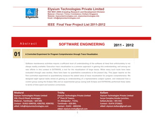 Elysium Technologies Private Limited
                                      ISO 9001:2008 A leading Research and Development Division
                                      Madurai | Chennai | Trichy | Coimbatore | Kollam| Singapore
                                      Website: elysiumtechnologies.com, elysiumtechnologies.info
                                      Email: info@elysiumtechnologies.com


                                      IEEE Final Year Project List 2011-2012




      Abstract                                     SOFTWARE ENGINEERING                                              2011 - 2012

01         A Controlled Experiment for Program Comprehension through Trace Visualization



            Software maintenance activities require a sufficient level of understanding of the software at hand that unfortunately is not
            always readily available. Execution trace visualization is a common approach in gaining this understanding, and among our
            own efforts in this context is EXTRAVIS, a tool for the visualization of large traces. While many such tools have been
            evaluated through case studies, there have been no quantitative evaluations to the present day. This paper reports on the
            first controlled experiment to quantitatively measure the added value of trace visualization for program comprehension. We
            designed eight typical tasks aimed at gaining an understanding of a representative subject system, and measured how a
            control group (using the Eclipse IDE) and an experimental group (using both Eclipse and EXTRAVIS) performed these tasks
            in terms of time spent and solution correctness.



Madurai                                           Trichy                                             Kollam
Elysium Technologies Private Limited              Elysium Technologies Private Limited               Elysium Technologies Private Limited
230, Church Road, Annanagar,                      3rd Floor,SI Towers,                               Surya Complex,Vendor junction,
Madurai , Tamilnadu – 625 020.                    15 ,Melapudur , Trichy,                            kollam,Kerala – 691 010.
Contact : 91452 4390702, 4392702, 4394702.        Tamilnadu – 620 001.                               Contact : 91474 2723622.
eMail: info@elysiumtechnologies.com               Contact : 91431 - 4002234.                         eMail: elysium.kollam@gmail.com
                                                  eMail: elysium.trichy@gmail.com
                                                                         1
 