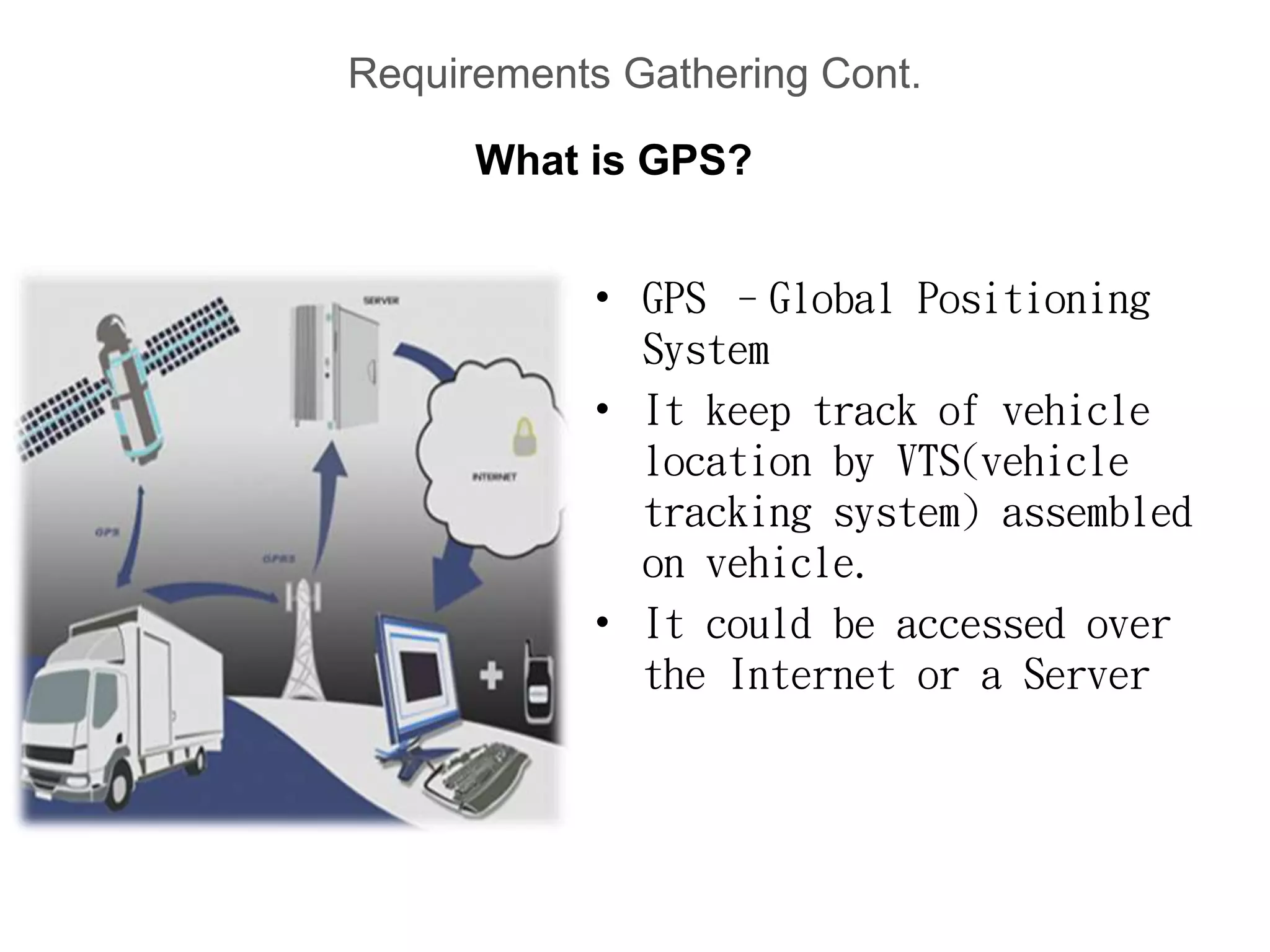 Requirements Gathering Cont.
• GPS –Global Positioning
System
• It keep track of vehicle
location by VTS(vehicle
tracking system) assembled
on vehicle.
• It could be accessed over
the Internet or a Server
What is GPS?
 
