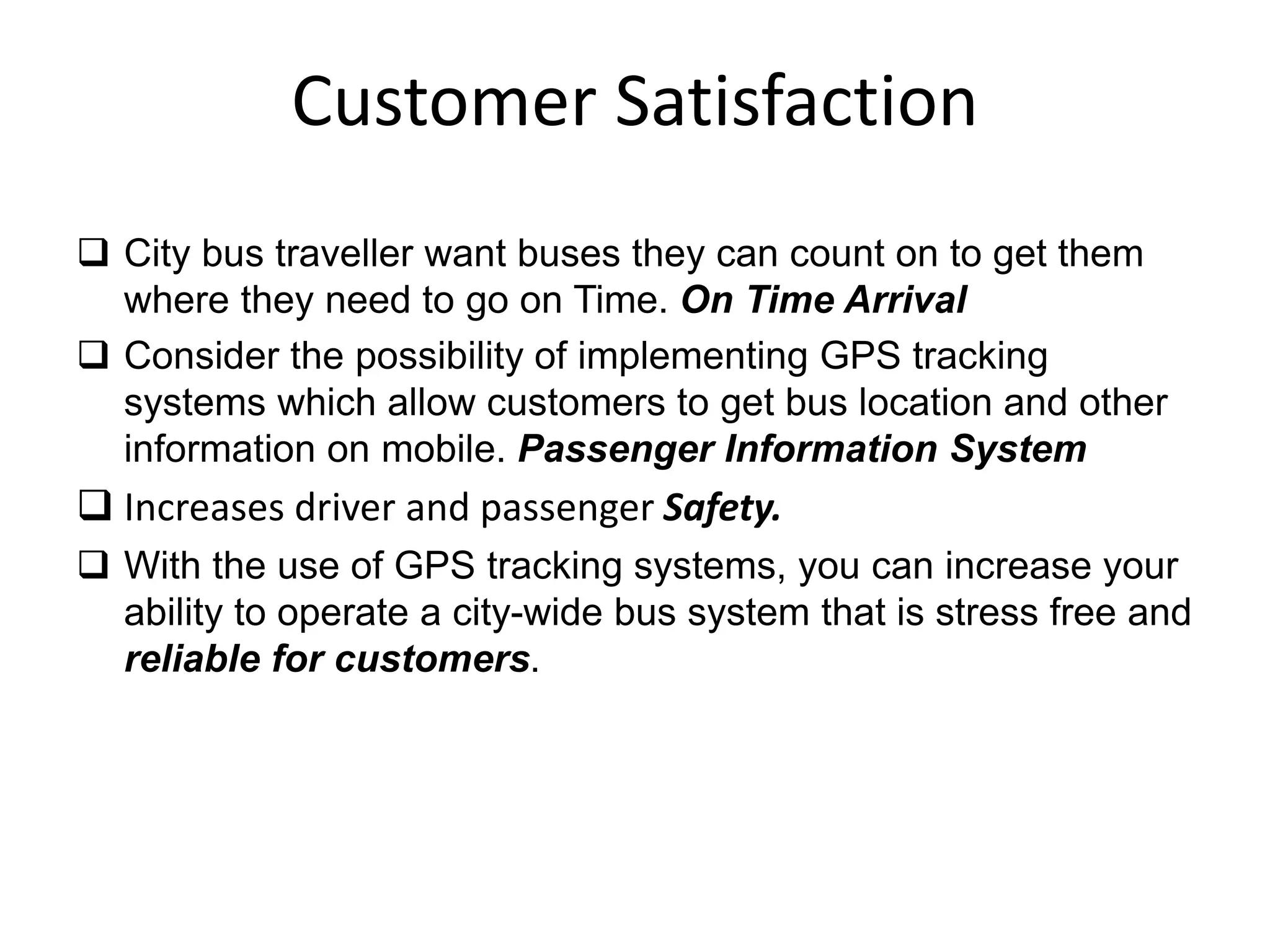 Customer Satisfaction
 City bus traveller want buses they can count on to get them
where they need to go on Time. On Time Arrival
 Consider the possibility of implementing GPS tracking
systems which allow customers to get bus location and other
information on mobile. Passenger Information System
 Increases driver and passenger Safety.
 With the use of GPS tracking systems, you can increase your
ability to operate a city-wide bus system that is stress free and
reliable for customers.
 
