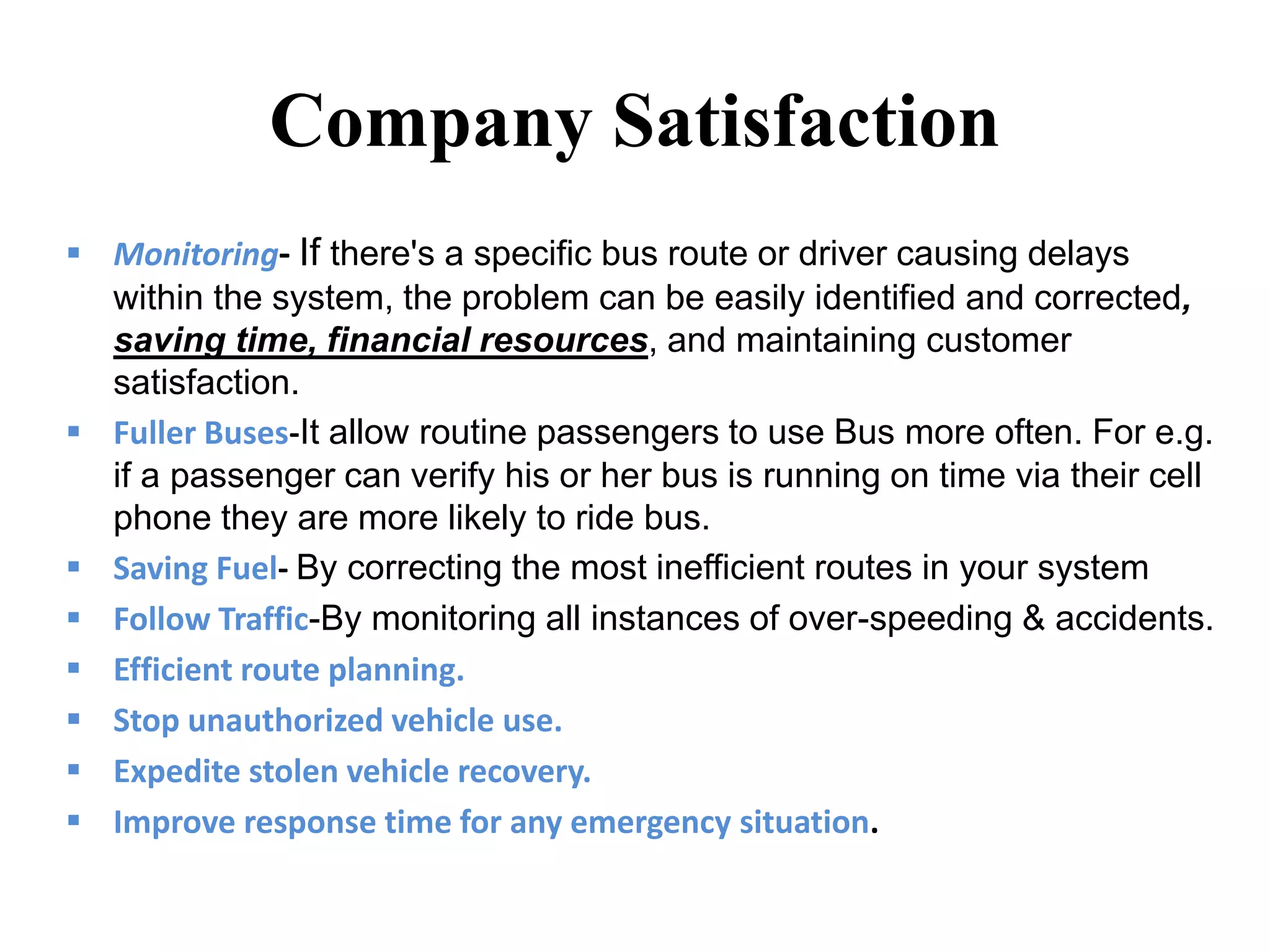 Company Satisfaction
 Monitoring- If there's a specific bus route or driver causing delays
within the system, the problem can be easily identified and corrected,
saving time, financial resources, and maintaining customer
satisfaction.
 Fuller Buses-It allow routine passengers to use Bus more often. For e.g.
if a passenger can verify his or her bus is running on time via their cell
phone they are more likely to ride bus.
 Saving Fuel- By correcting the most inefficient routes in your system
 Follow Traffic-By monitoring all instances of over-speeding & accidents.
 Efficient route planning.
 Stop unauthorized vehicle use.
 Expedite stolen vehicle recovery.
 Improve response time for any emergency situation.
 