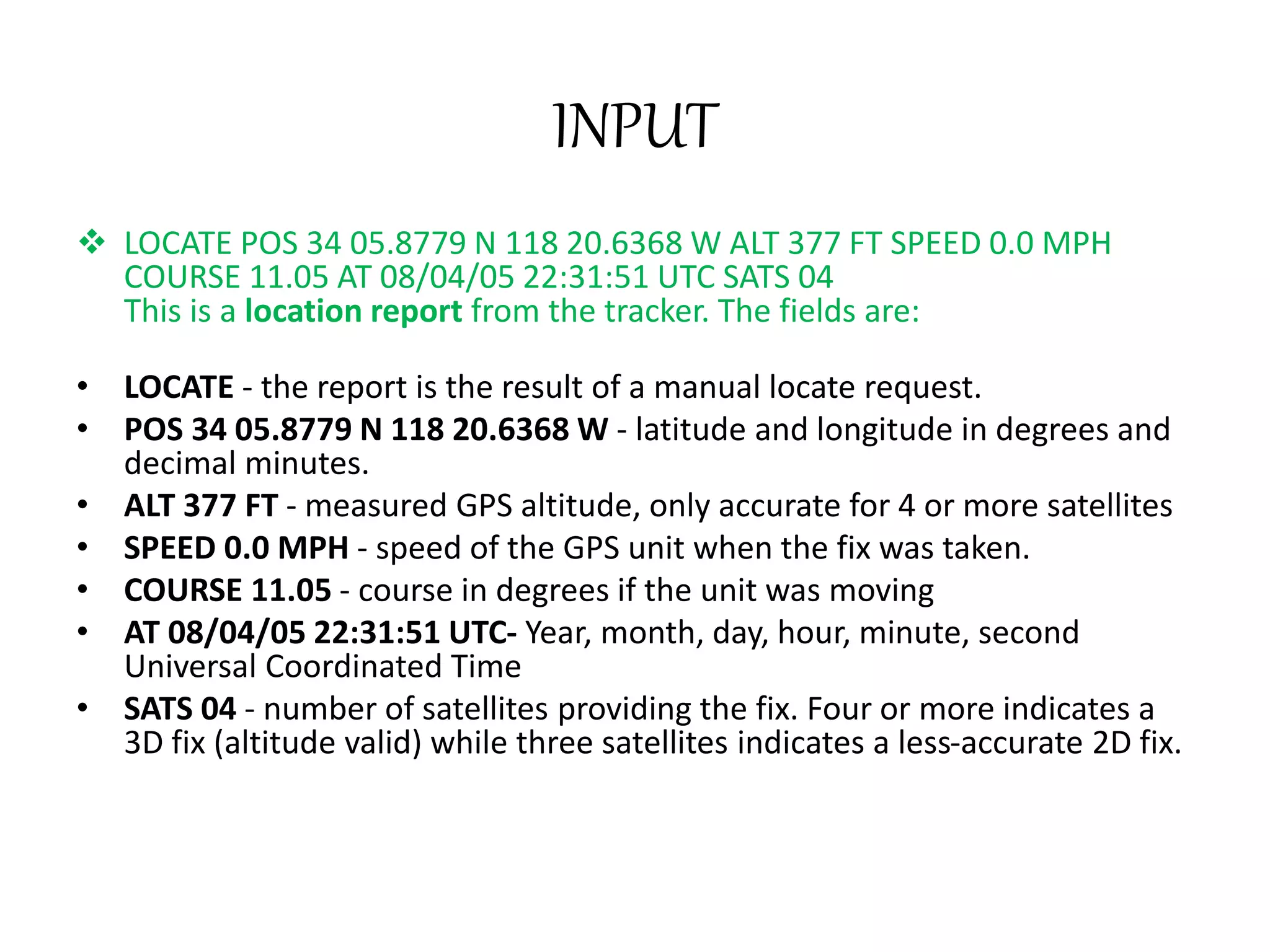 INPUT
 LOCATE POS 34 05.8779 N 118 20.6368 W ALT 377 FT SPEED 0.0 MPH
COURSE 11.05 AT 08/04/05 22:31:51 UTC SATS 04
This is a location report from the tracker. The fields are:
• LOCATE - the report is the result of a manual locate request.
• POS 34 05.8779 N 118 20.6368 W - latitude and longitude in degrees and
decimal minutes.
• ALT 377 FT - measured GPS altitude, only accurate for 4 or more satellites
• SPEED 0.0 MPH - speed of the GPS unit when the fix was taken.
• COURSE 11.05 - course in degrees if the unit was moving
• AT 08/04/05 22:31:51 UTC- Year, month, day, hour, minute, second
Universal Coordinated Time
• SATS 04 - number of satellites providing the fix. Four or more indicates a
3D fix (altitude valid) while three satellites indicates a less-accurate 2D fix.
 