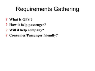 Requirements Gathering
? What is GPS ?
? How it help passenger?
? Will it help company?
? Consumer/Passenger friendly?
 