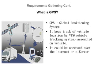 Requirements Gathering Cont.
• GPS –Global Positioning
System
• It keep track of vehicle
location by VTS(vehicle
tracking system) assembled
on vehicle.
• It could be accessed over
the Internet or a Server
What is GPS?
 