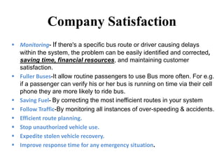 Company Satisfaction
 Monitoring- If there's a specific bus route or driver causing delays
within the system, the problem can be easily identified and corrected,
saving time, financial resources, and maintaining customer
satisfaction.
 Fuller Buses-It allow routine passengers to use Bus more often. For e.g.
if a passenger can verify his or her bus is running on time via their cell
phone they are more likely to ride bus.
 Saving Fuel- By correcting the most inefficient routes in your system
 Follow Traffic-By monitoring all instances of over-speeding & accidents.
 Efficient route planning.
 Stop unauthorized vehicle use.
 Expedite stolen vehicle recovery.
 Improve response time for any emergency situation.
 