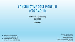CONSTRUCTIVE COST MODEL-II
(COCOMO-II)
Software Engineering
CS-16106
Group - 7
Course Coordinator:
Dr. Anoj Kumar
AssociateProfessor,
Department ofCSED, MNNIT,
Allahabad
• Aman Sharma (20178051)
• Harshit Agarwal (20178042)
• Prakhar Mishra (20178002)
• Shivam Shrivastava (20178025)
 