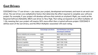 Cost Drivers
COCOMO II has 17 cost drivers – you assess your project, development environment, and team to set each cost
driver. The cost drivers are multiplicative factors that determine the effort required to complete your software
project. For example, if your project will develop software that controls an airplane's flight, you would set the
Required Software Reliability (RELY) cost driver to Very High. That rating corresponds to an effort multiplier of
1.26, meaning that your project will require 26% more effort than a typical software project. COCOMO II
defines each of the cost drivers, and the Effort Multiplier associated with each rating.
AMAN SHARMA (20178051)
 