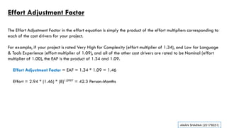 Effort Adjustment Factor
The Effort Adjustment Factor in the effort equation is simply the product of the effort multipliers corresponding to
each of the cost drivers for your project.
For example, if your project is rated Very High for Complexity (effort multiplier of 1.34), and Low for Language
& Tools Experience (effort multiplier of 1.09), and all of the other cost drivers are rated to be Nominal (effort
multiplier of 1.00), the EAF is the product of 1.34 and 1.09.
Effort Adjustment Factor = EAF = 1.34 * 1.09 = 1.46
Effort = 2.94 * (1.46) * (8)1.0997 = 42.3 Person-Months
AMAN SHARMA (20178051)
 