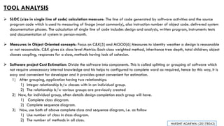 TOOL ANALYSIS
➢ SLOC (size in single line of code) calculation measure: The line of code generated by software activities and the source
program code which is used to measuring of linage (most commonly), also instruction number of object code. delivered system
documentation phases. The calculation of single line of code includes design and analysis, written program, instruments tests
and documentation of system in person-month.
➢ Measures in Object Oriented concepts: Focus on C&K[5] and MOOD[6] Measures to identity weather a design is reasonable
or not reasonable. C&K gives six class level Metrics: Each class weighted method, inheritance tree depth, total children; object
classes coupling, responses for a class, methods having lack of cohesion.
➢ Software project Cost Estimation: Divide the software into components. This is called splitting or grouping of software which
not require unnecessary internal knowledge and his helps to configured to complete word as required, hence by this way, it is
easy and convenient for developer and it provides great convenient for estimation.
1) After grouping, application having two relationships:
1) Integer relationship b/w classes with in an individual group.
2) The relationship b/w various groups are previously created
2) Now, for individual group, often details design completion each group will have.
1) Complete class diagram.
2) Complete sequence diagram.
3) Now, use both of above complete class and sequence diagram, i.e. as follow
1) Use number of class in class diagram.
2) The number of methods in all class.
HARSHIT AGARWAL (20178042)
 