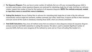 ➢ For Sequence Diagram: First, you have to enter number of methods, that are with your corresponding group which is
currently used process, whose sequence diagram are analyzed for calculating single line of code. And then our software
window repeats that number of time for the analysis of all sequence diagrams. NOTE: The methods analyzed, needed
to input there name or record their name to database.
➢ Coding File Analysis: Browse Coding files to software for calculating total single line of code in file, this software
automatically remove single line comments, multiline comments and white/ blank lines, It imports all files to their database
and auto record all the results to database, including those SLOC which are already calculated.
➢ Total SLOC Calculation: Now, have all method names that are analyze in class diagrams analysis & sequence diagram
analysis and also total SLOC calculation in coding file analysis. This data is used to calculate Significant number of
accurate SLOC, Software auto recognize all the methods by name and as it have all coding files loaded in it.
HARSHIT AGARWAL (20178042)
 