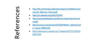 References
● http://info.usherbrooke.ca/llavoie/enseignement/References/C
ocomoII_Reference_Manual.pdf
● https://en.wikipedia.org/wiki/COCOMO
● https://www.geeksforgeeks.org/software-engineering-cocomo-ii-
model/
● https://sunset.usc.edu/research/COCOMOII/beta_software/mod
el_manual_000614.pdf
● http://www.dmi.usherb.ca/~frappier/IFT721/COCO
MOII.PDF
 
