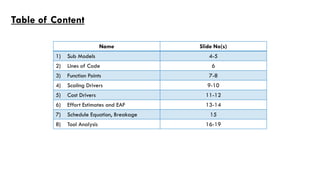 Table of Content
1) Sub Models 4-5
2) Lines of Code 6
3) Function Points 7-8
4) Scaling Drivers 9-10
5) Cost Drivers 11-12
6) Effort Estimates and EAF 13-14
7) Schedule Equation, Breakage 15
8) Tool Analysis 16-19
Name Slide No(s)
 