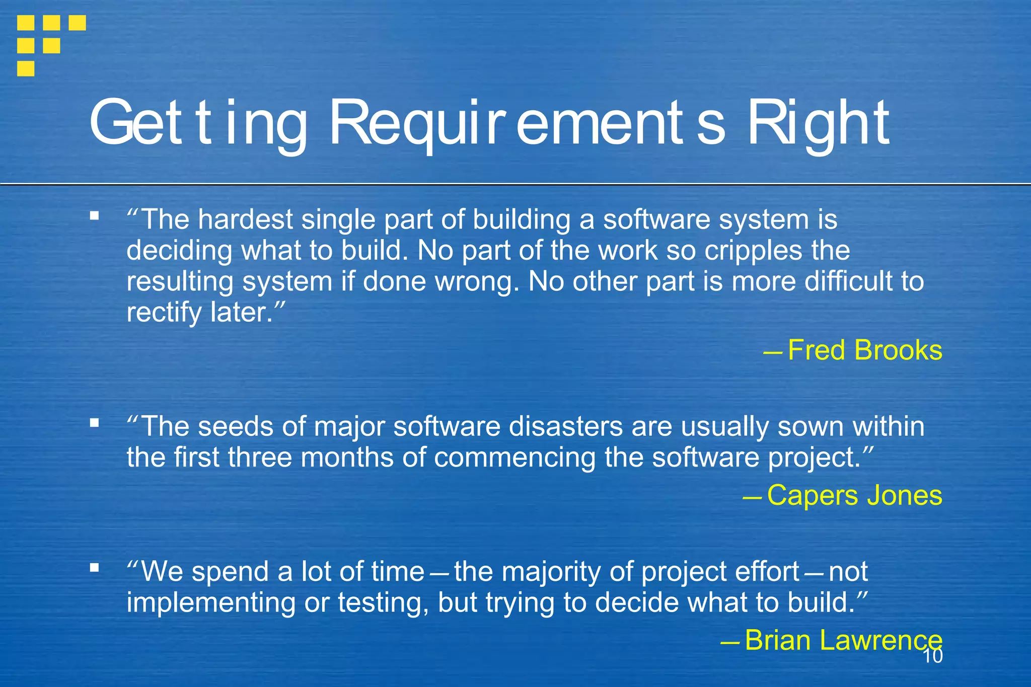 Get t ing Requir ement s Right
 “The hardest single part of building a software system is
deciding what to build. No part of the work so cripples the
resulting system if done wrong. No other part is more difficult to
rectify later.”
—Fred Brooks
 “The seeds of major software disasters are usually sown within
the first three months of commencing the software project.”
—Capers Jones
 “We spend a lot of time—the majority of project effort—not
implementing or testing, but trying to decide what to build.”
—Brian Lawrence
10

 