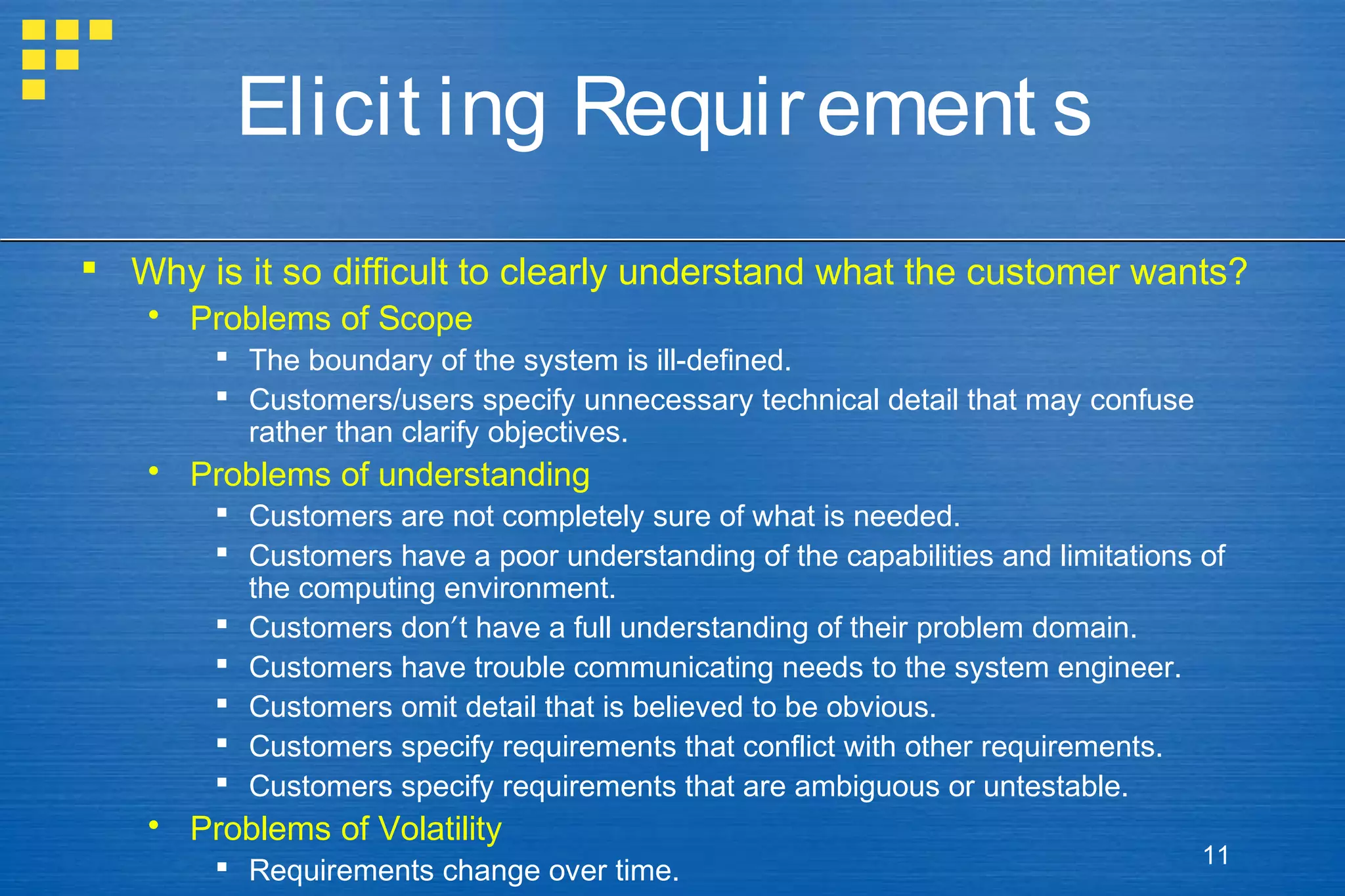 Elicit ing Requir ement s
 Why is it so difficult to clearly understand what the customer wants?
 Problems of Scope
 The boundary of the system is ill-defined.
 Customers/users specify unnecessary technical detail that may confuse
rather than clarify objectives.

 Problems of understanding
 Customers are not completely sure of what is needed.
 Customers have a poor understanding of the capabilities and limitations of
the computing environment.
 Customers don’t have a full understanding of their problem domain.
 Customers have trouble communicating needs to the system engineer.
 Customers omit detail that is believed to be obvious.
 Customers specify requirements that conflict with other requirements.
 Customers specify requirements that are ambiguous or untestable.

 Problems of Volatility
 Requirements change over time.

11

 