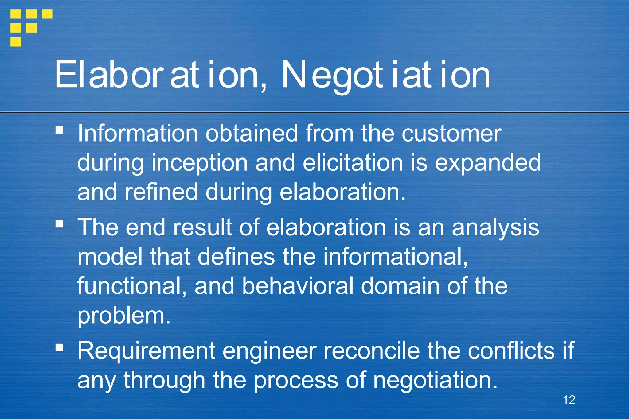 Elabor at ion, Negot iat ion
 Information obtained from the customer
during inception and elicitation is expanded
and refined during elaboration.
 The end result of elaboration is an analysis
model that defines the informational,
functional, and behavioral domain of the
problem.
 Requirement engineer reconcile the conflicts if
any through the process of negotiation.
12

 