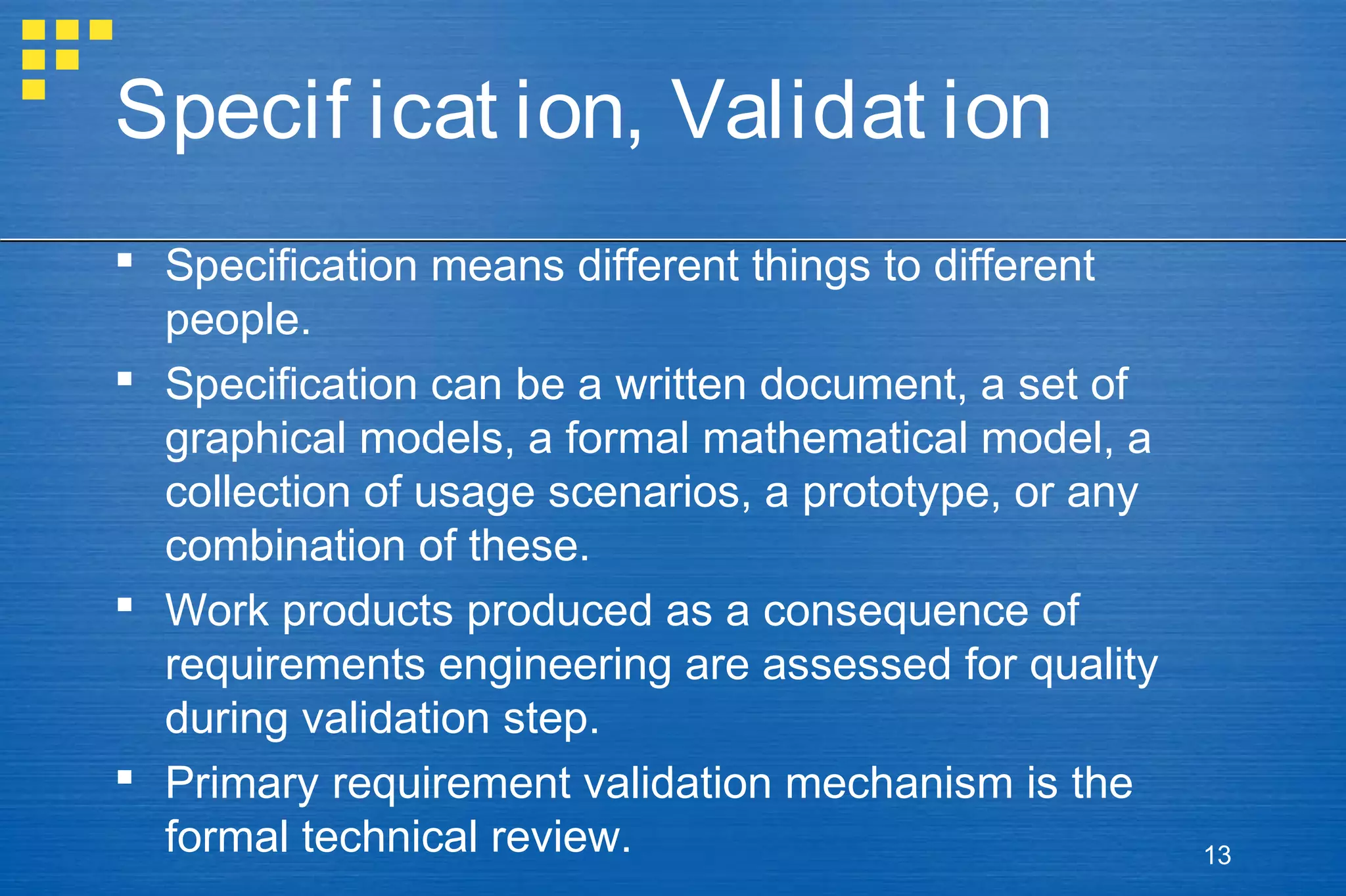 Specif icat ion, Validat ion
 Specification means different things to different
people.
 Specification can be a written document, a set of
graphical models, a formal mathematical model, a
collection of usage scenarios, a prototype, or any
combination of these.
 Work products produced as a consequence of
requirements engineering are assessed for quality
during validation step.
 Primary requirement validation mechanism is the
formal technical review.

13

 