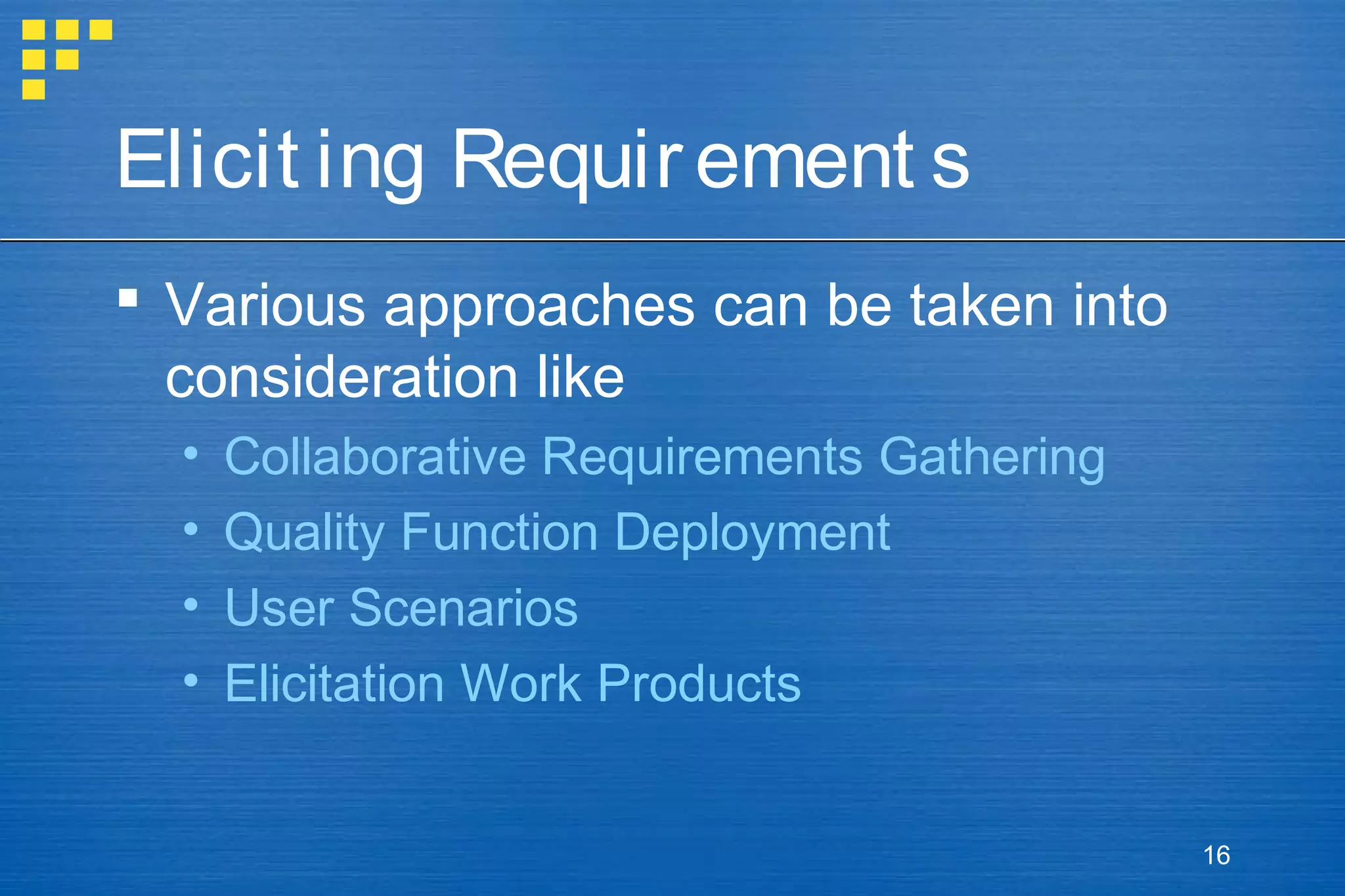 Elicit ing Requir ement s
 Various approaches can be taken into
consideration like
•
•
•
•

Collaborative Requirements Gathering
Quality Function Deployment
User Scenarios
Elicitation Work Products

16

 