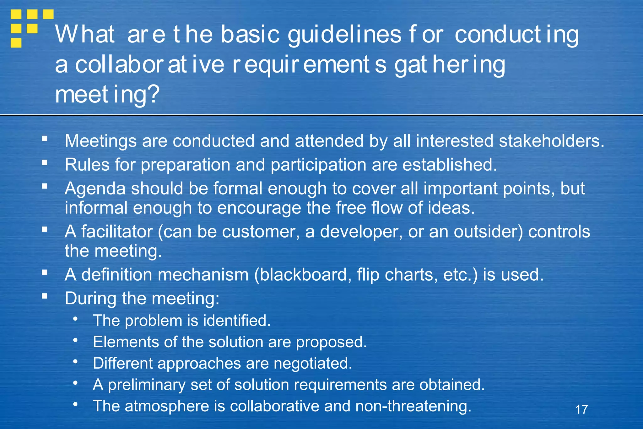 What ar e t he basic guidelines f or conduct ing
a collabor at ive r equir ement s gat her ing
meet ing?
 Meetings are conducted and attended by all interested stakeholders.
 Rules for preparation and participation are established.
 Agenda should be formal enough to cover all important points, but
informal enough to encourage the free flow of ideas.
 A facilitator (can be customer, a developer, or an outsider) controls
the meeting.
 A definition mechanism (blackboard, flip charts, etc.) is used.
 During the meeting:






The problem is identified.
Elements of the solution are proposed.
Different approaches are negotiated.
A preliminary set of solution requirements are obtained.
The atmosphere is collaborative and non-threatening.

17

 