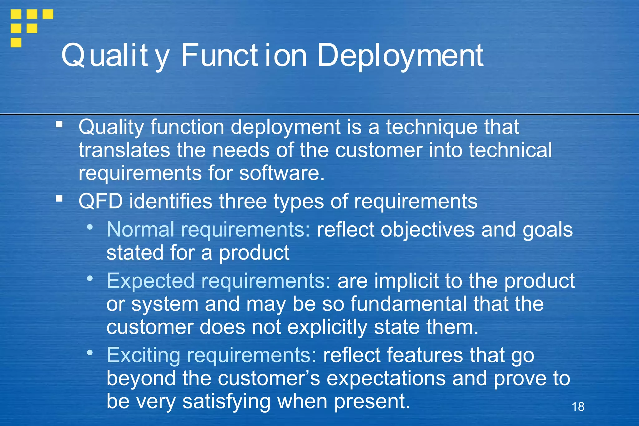 Qualit y Funct ion Deployment
 Quality function deployment is a technique that
translates the needs of the customer into technical
requirements for software.
 QFD identifies three types of requirements
 Normal requirements: reflect objectives and goals
stated for a product
 Expected requirements: are implicit to the product
or system and may be so fundamental that the
customer does not explicitly state them.
 Exciting requirements: reflect features that go
beyond the customer’s expectations and prove to
be very satisfying when present.
18

 