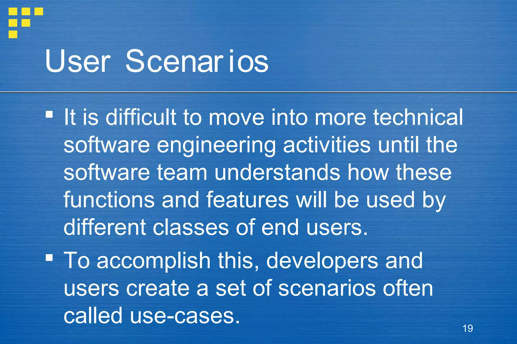 User Scenar ios
 It is difficult to move into more technical
software engineering activities until the
software team understands how these
functions and features will be used by
different classes of end users.
 To accomplish this, developers and
users create a set of scenarios often
called use-cases.
19

 
