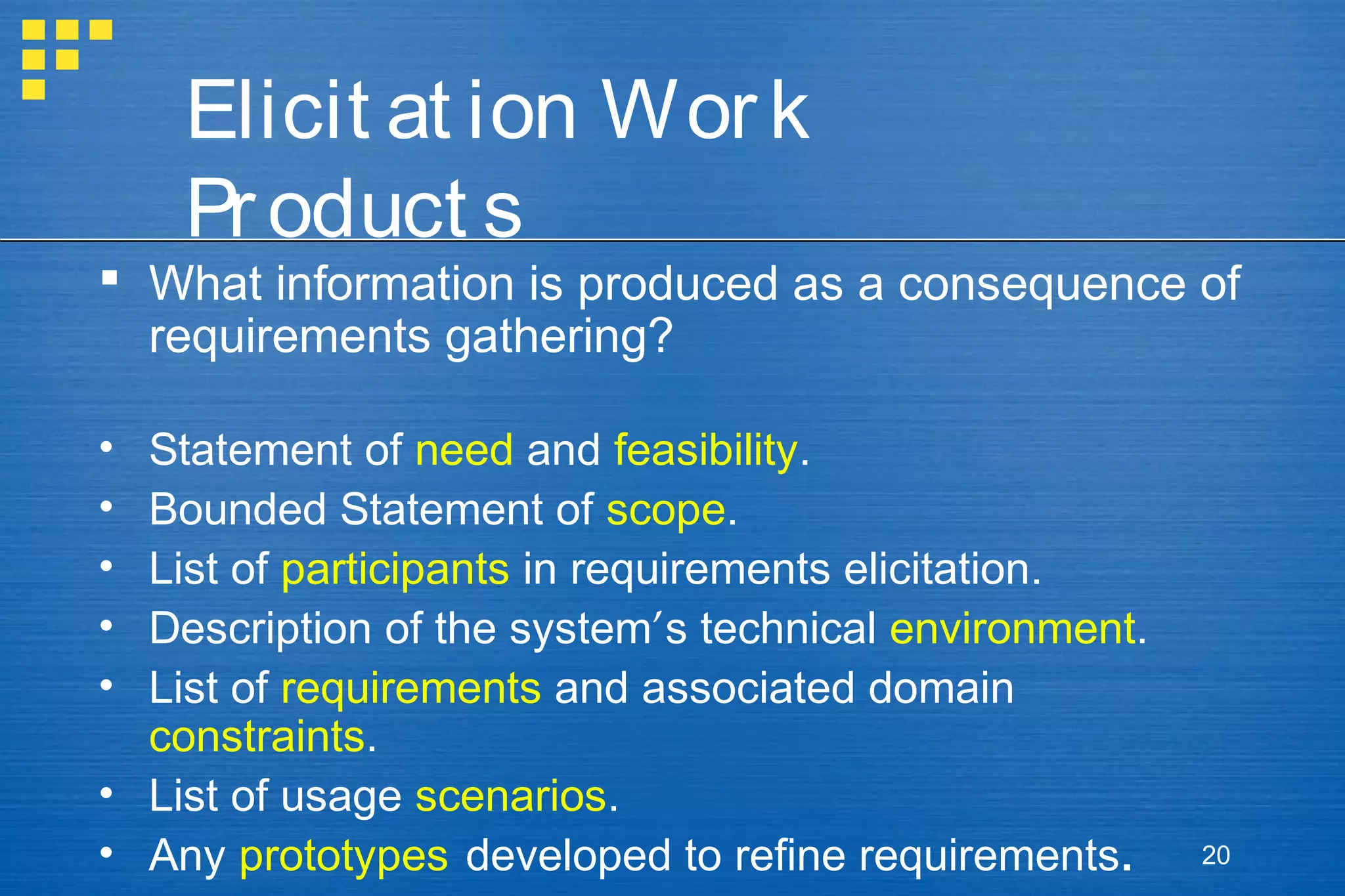 Elicit at ion Wor k
Pr oduct s

 What information is produced as a consequence of
requirements gathering?
•
•
•
•
•

Statement of need and feasibility.
Bounded Statement of scope.
List of participants in requirements elicitation.
Description of the system’s technical environment.
List of requirements and associated domain
constraints.
• List of usage scenarios.
• Any prototypes developed to refine requirements.

20

 