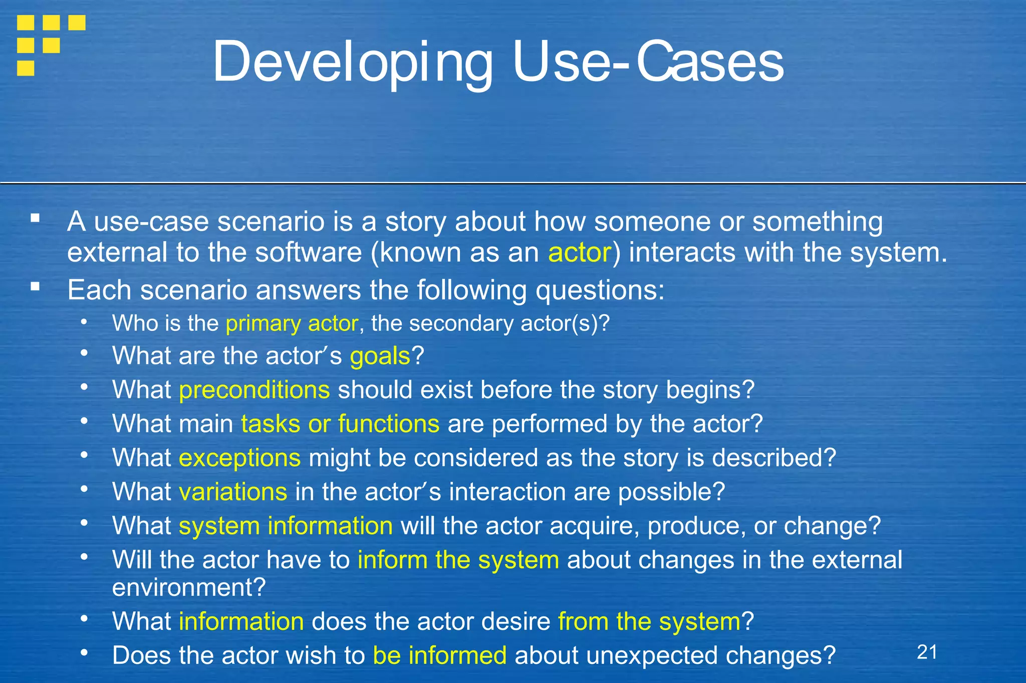 Developing Use-Cases
 A use-case scenario is a story about how someone or something
external to the software (known as an actor) interacts with the system.
 Each scenario answers the following questions:
•

Who is the primary actor, the secondary actor(s)?









What are the actor’s goals?
What preconditions should exist before the story begins?
What main tasks or functions are performed by the actor?
What exceptions might be considered as the story is described?
What variations in the actor’s interaction are possible?
What system information will the actor acquire, produce, or change?
Will the actor have to inform the system about changes in the external
environment?
 What information does the actor desire from the system?
 Does the actor wish to be informed about unexpected changes?

21

 