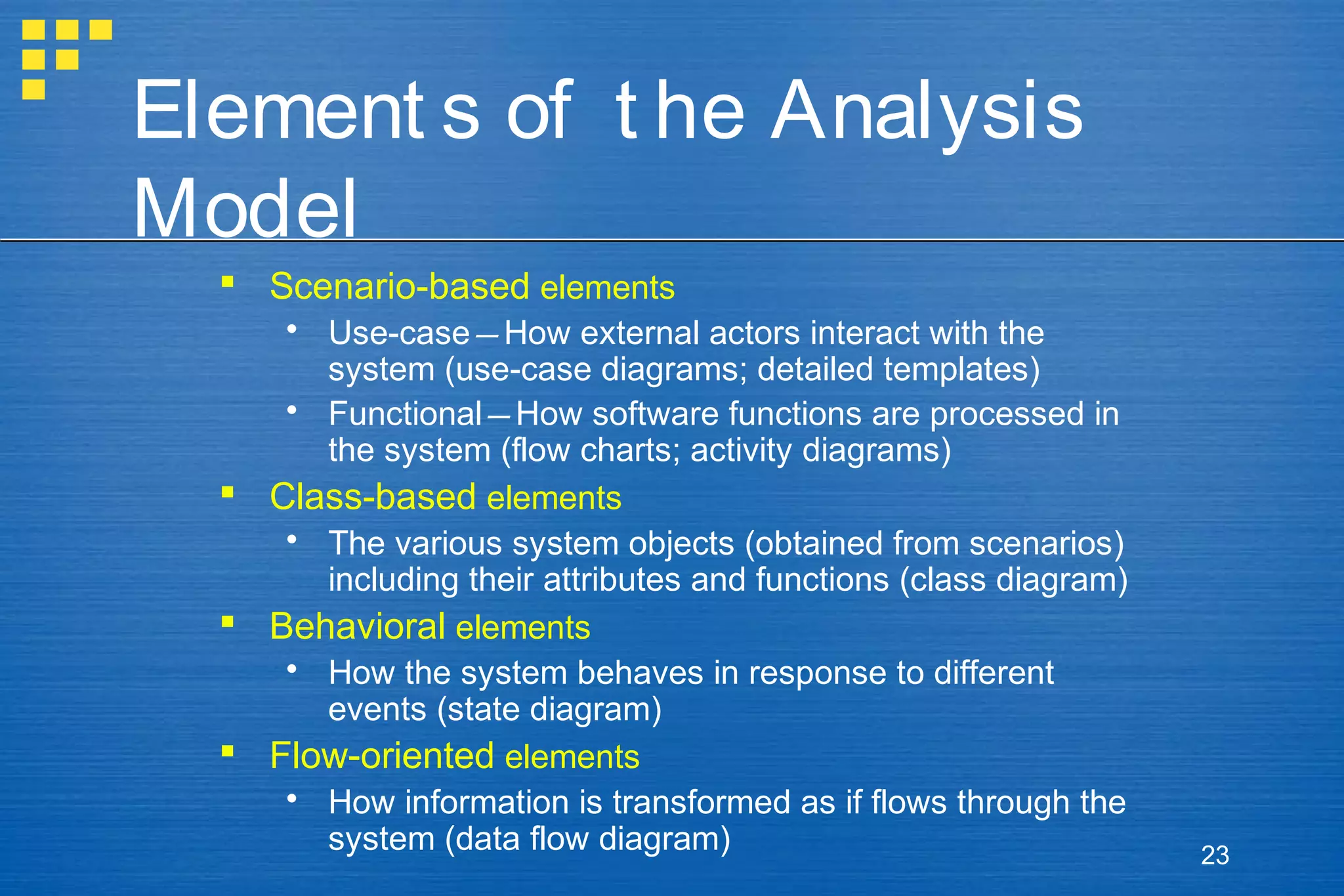 Element s of t he Analysis
Model
 Scenario-based elements
 Use-case—How external actors interact with the
system (use-case diagrams; detailed templates)
 Functional—How software functions are processed in
the system (flow charts; activity diagrams)
 Class-based elements
 The various system objects (obtained from scenarios)
including their attributes and functions (class diagram)
 Behavioral elements
 How the system behaves in response to different
events (state diagram)
 Flow-oriented elements
 How information is transformed as if flows through the
system (data flow diagram)

23

 
