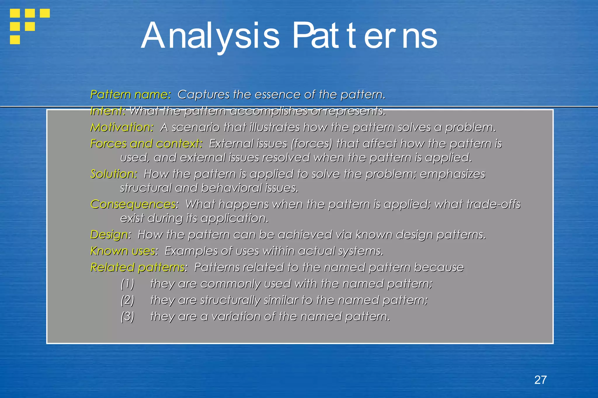 Analysis Pat t er ns
Pattern name: Captures the essence of the pattern.
Intent: What the pattern accomplishes or represents.
Motivation: A scenario that illustrates how the pattern solves a problem.
Forces and context: External issues (forces) that affect how the pattern is
used, and external issues resolved when the pattern is applied.
Solution: How the pattern is applied to solve the problem; emphasizes
structural and behavioral issues.
Consequences: What happens when the pattern is applied; what trade-offs
exist during its application.
Design: How the pattern can be achieved via known design patterns.
Known uses: Examples of uses within actual systems.
Related patterns: Patterns related to the named pattern because
(1) they are commonly used with the named pattern;
(2) they are structurally similar to the named pattern;
(3) they are a variation of the named pattern.

27

 