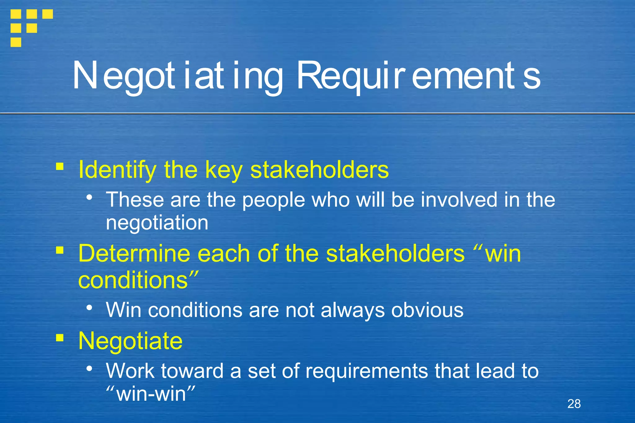 Negot iat ing Requir ement s
 Identify the key stakeholders
 These are the people who will be involved in the
negotiation

 Determine each of the stakeholders “win
conditions”
 Win conditions are not always obvious

 Negotiate
 Work toward a set of requirements that lead to
“win-win”

28

 