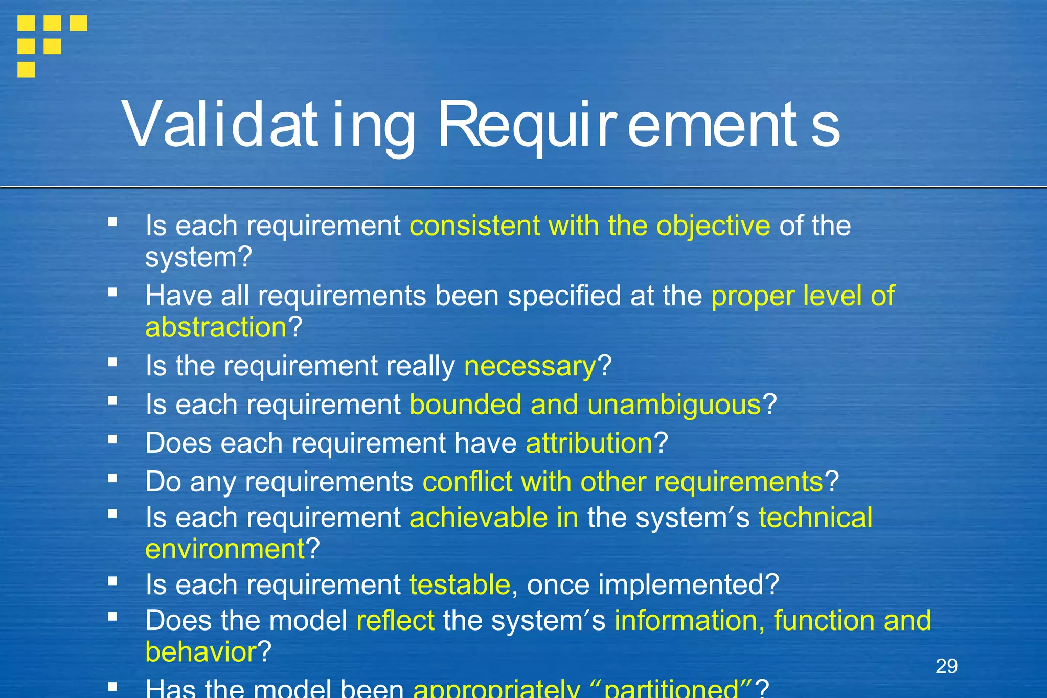 Validat ing Requir ement s
 Is each requirement consistent with the objective of the
system?
 Have all requirements been specified at the proper level of
abstraction?
 Is the requirement really necessary?
 Is each requirement bounded and unambiguous?
 Does each requirement have attribution?
 Do any requirements conflict with other requirements?
 Is each requirement achievable in the system’s technical
environment?
 Is each requirement testable, once implemented?
 Does the model reflect the system’s information, function and
behavior?
29


 