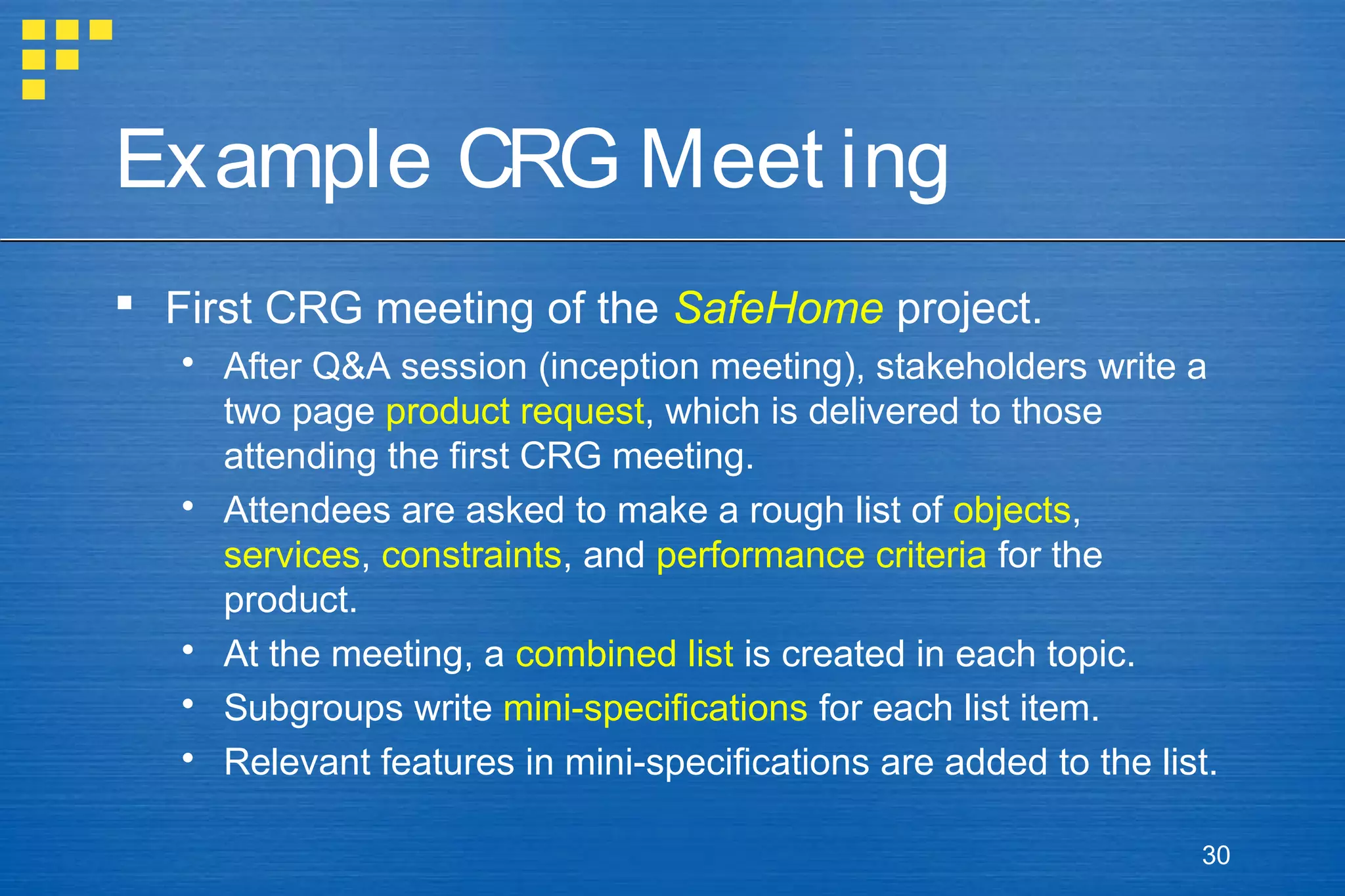 Example CRG Meet ing
 First CRG meeting of the SafeHome project.
 After Q&A session (inception meeting), stakeholders write a
two page product request, which is delivered to those
attending the first CRG meeting.
 Attendees are asked to make a rough list of objects,
services, constraints, and performance criteria for the
product.
 At the meeting, a combined list is created in each topic.
 Subgroups write mini-specifications for each list item.
 Relevant features in mini-specifications are added to the list.
30

 