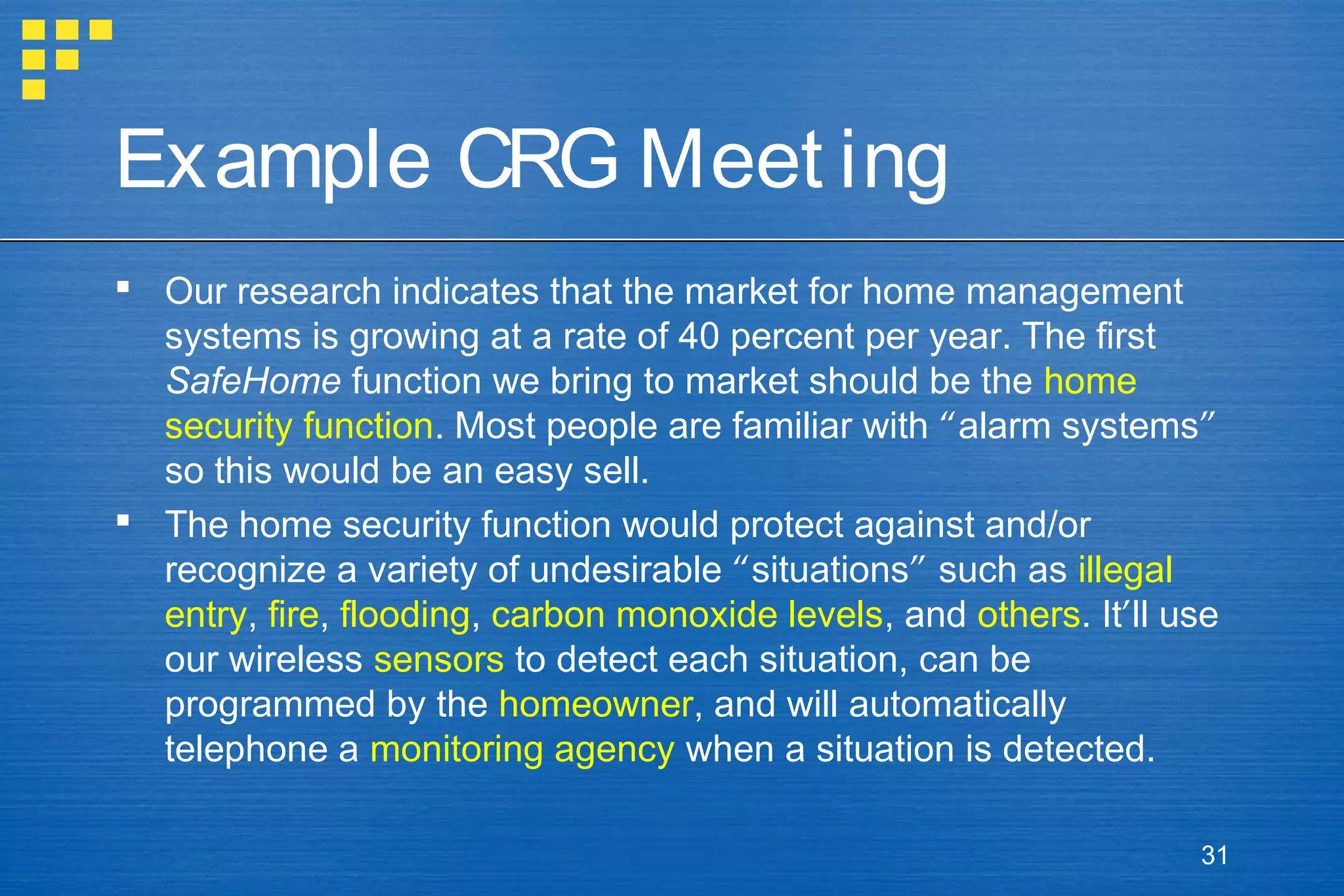 Example CRG Meet ing
 Our research indicates that the market for home management
systems is growing at a rate of 40 percent per year. The first
SafeHome function we bring to market should be the home
security function. Most people are familiar with “alarm systems”
so this would be an easy sell.
 The home security function would protect against and/or
recognize a variety of undesirable “situations” such as illegal
entry, fire, flooding, carbon monoxide levels, and others. It’ll use
our wireless sensors to detect each situation, can be
programmed by the homeowner, and will automatically
telephone a monitoring agency when a situation is detected.
31

 