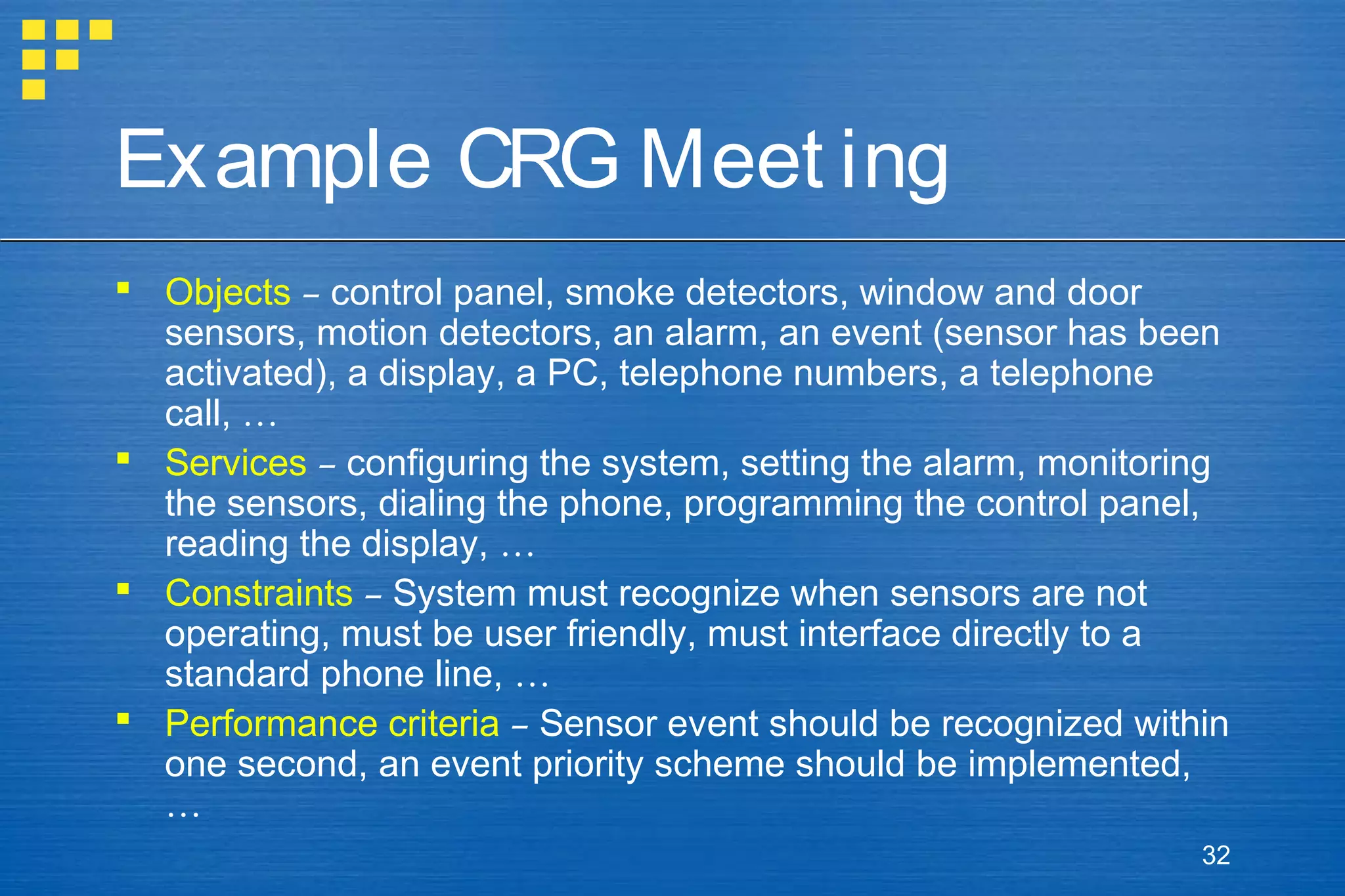 Example CRG Meet ing
 Objects – control panel, smoke detectors, window and door
sensors, motion detectors, an alarm, an event (sensor has been
activated), a display, a PC, telephone numbers, a telephone
call, …
 Services – configuring the system, setting the alarm, monitoring
the sensors, dialing the phone, programming the control panel,
reading the display, …
 Constraints – System must recognize when sensors are not
operating, must be user friendly, must interface directly to a
standard phone line, …
 Performance criteria – Sensor event should be recognized within
one second, an event priority scheme should be implemented,
…
32

 