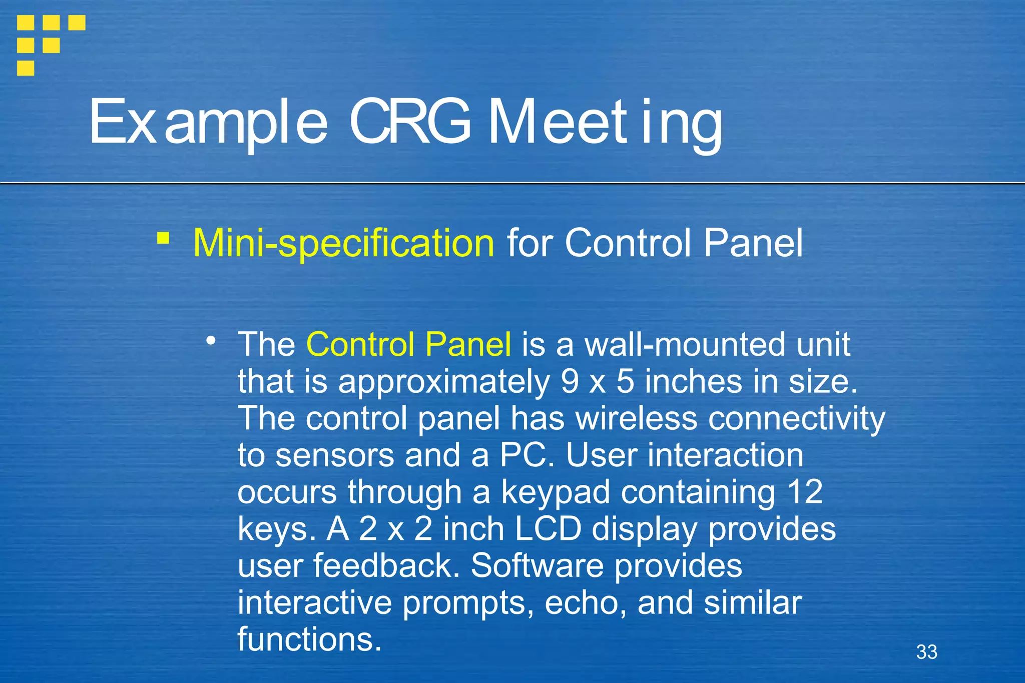 Example CRG Meet ing
 Mini-specification for Control Panel
 The Control Panel is a wall-mounted unit
that is approximately 9 x 5 inches in size.
The control panel has wireless connectivity
to sensors and a PC. User interaction
occurs through a keypad containing 12
keys. A 2 x 2 inch LCD display provides
user feedback. Software provides
interactive prompts, echo, and similar
functions.

33

 