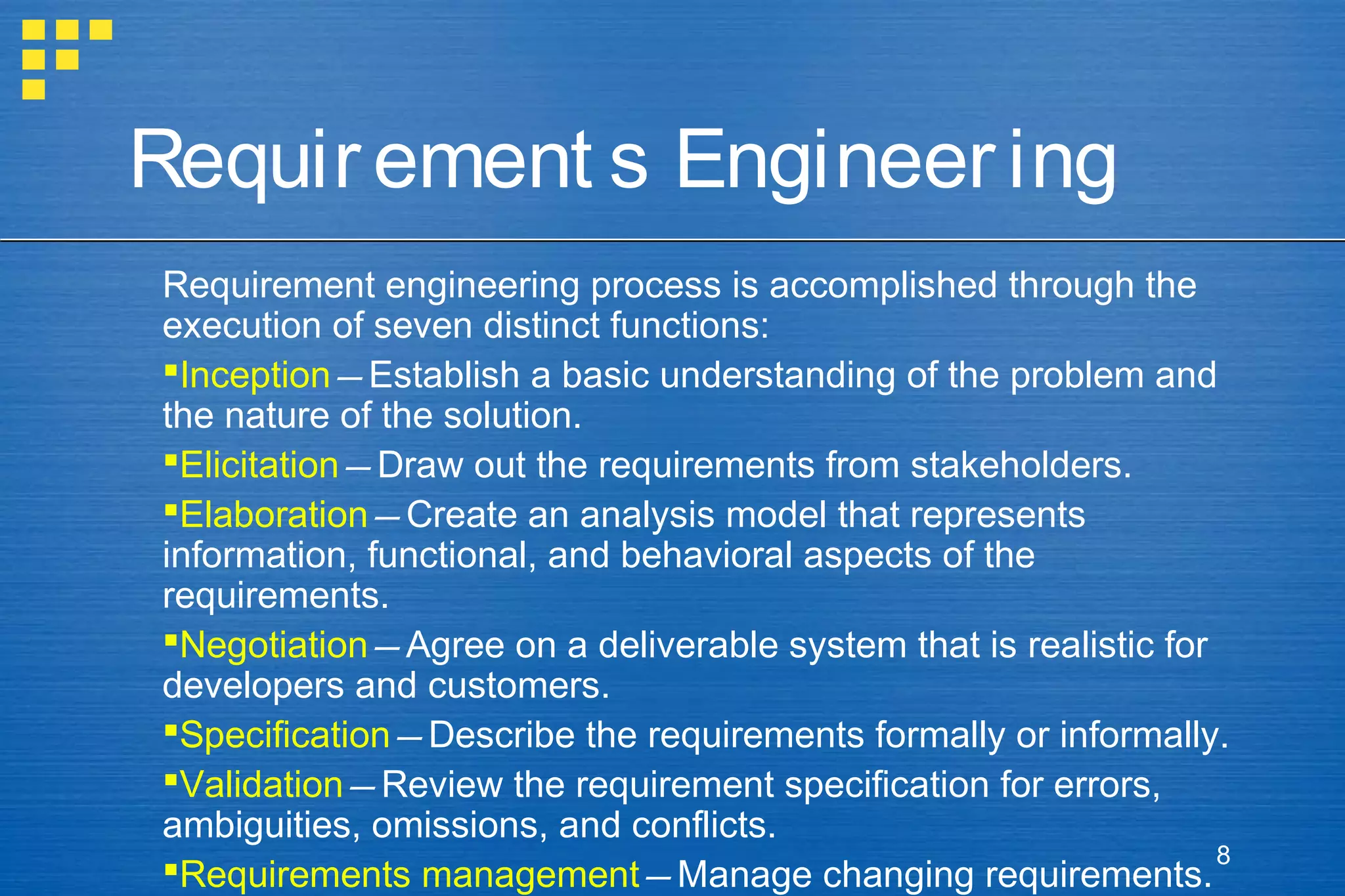 Requir ement s Engineer ing
Requirement engineering process is accomplished through the
execution of seven distinct functions:
Inception—Establish a basic understanding of the problem and
the nature of the solution.
Elicitation—Draw out the requirements from stakeholders.
Elaboration—Create an analysis model that represents
information, functional, and behavioral aspects of the
requirements.
Negotiation—Agree on a deliverable system that is realistic for
developers and customers.
Specification—Describe the requirements formally or informally.
Validation—Review the requirement specification for errors,
ambiguities, omissions, and conflicts.
8
Requirements management—Manage changing requirements.

 
