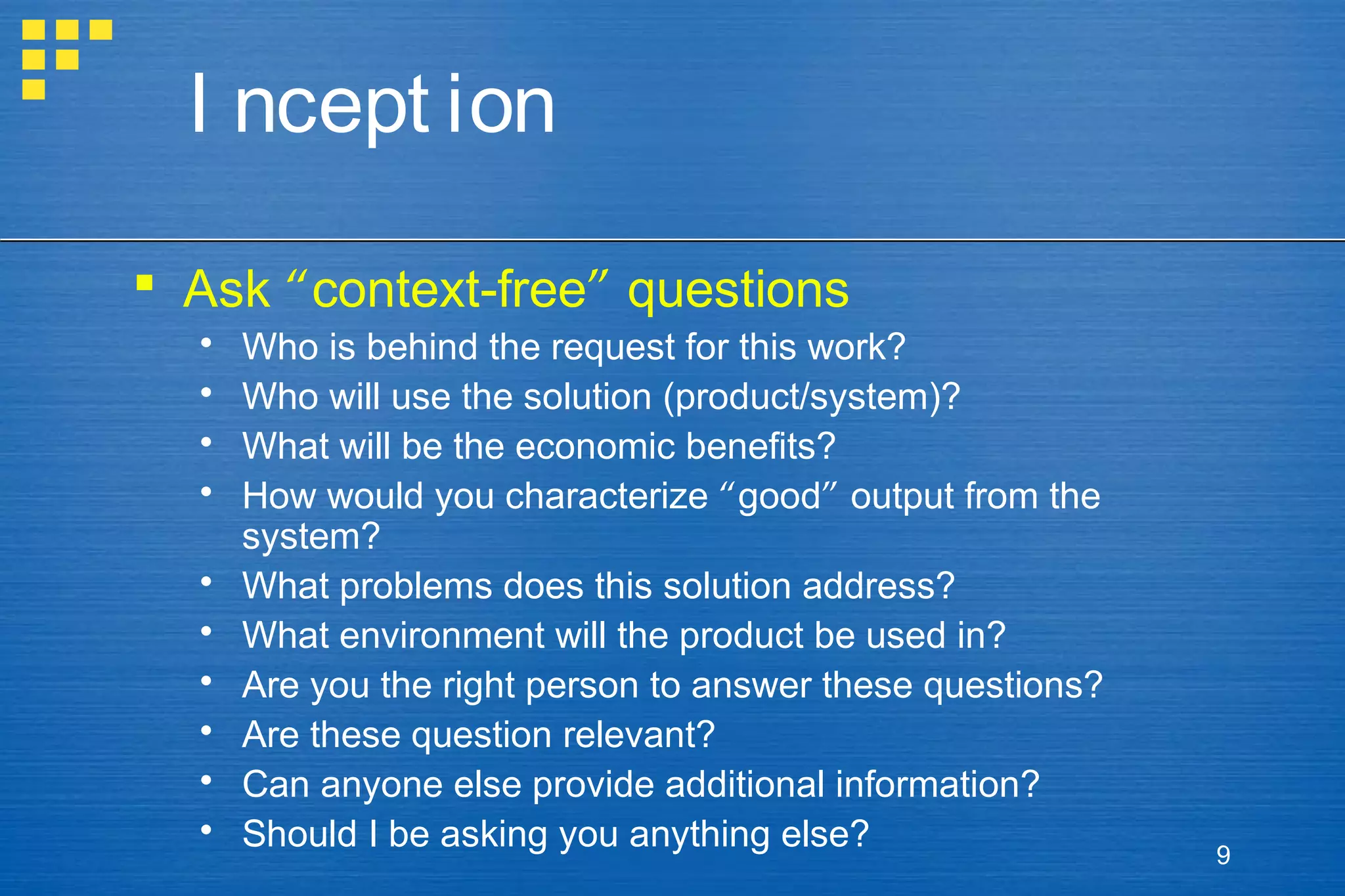 I ncept ion
 Ask “context-free” questions











Who is behind the request for this work?
Who will use the solution (product/system)?
What will be the economic benefits?
How would you characterize “good” output from the
system?
What problems does this solution address?
What environment will the product be used in?
Are you the right person to answer these questions?
Are these question relevant?
Can anyone else provide additional information?
Should I be asking you anything else?

9

 