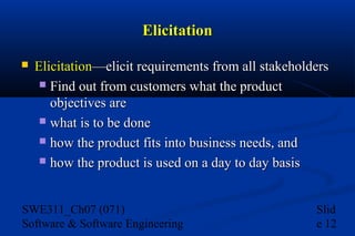 Elicitation


Elicitation—elicit requirements from all stakeholders
 Find out from customers what the product
objectives are
 what is to be done
 how the product fits into business needs, and
 how the product is used on a day to day basis

SWE311_Ch07 (071)
Software & Software Engineering

Slid
e 12

 