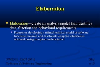 Elaboration


Elaboration—create an analysis model that identifies
data, function and behavioral requirements


Focuses on developing a refined technical model of software
functions, features, and constraints using the information
obtained during inception and elicitation

SWE311_Ch07 (071)
Software & Software Engineering

Slid
e 13

 