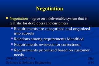 Negotiation


Negotiation—agree on a deliverable system that is
realistic for developers and customers
 Requirements are categorized and organized
into subsets
 Relations among requirements identified
 Requirements reviewed for correctness
 Requirements prioritized based on customer
needs

SWE311_Ch07 (071)
Software & Software Engineering

Slid
e 14

 