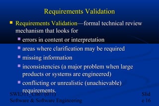 Requirements Validation


Requirements Validation—formal technical review
mechanism that looks for
 errors in content or interpretation
 areas where clarification may be required
 missing information
 inconsistencies (a major problem when large
products or systems are engineered)
 conflicting or unrealistic (unachievable)
requirements.

SWE311_Ch07 (071)
Software & Software Engineering

Slid
e 16

 