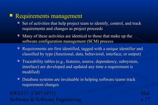 

Requirements management


Set of activities that help project team to identify, control, and track
requirements and changes as project proceeds



Many of these activities are identical to those that make up the
software configuration management (SCM) process



Requirements are first identified, tagged with a unique identifier and
classified by type (functional, data, behavioral, interface, or output)



Traceability tables (e.g., features, source, dependency, subsystem,
interface) are developed and updated any time a requirement is
modified)



Database systems are invaluable in helping software teams track
requirement changes

SWE311_Ch07 (071)
Software & Software Engineering

Slid
e 17

 