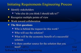 Initiating Requirements Engineering Process
Identify stakeholders
 “who else do you think I should talk to?”
 Recognize multiple points of view
 Work toward collaboration
 The first questions
 Who is behind the request for this work?
 Who will use the solution?
 What will be the economic benefit of a successful
solution
 Is there another source for the solution that you
need?
SWE311_Ch07 (071)
Software & Software Engineering


Slid
e 19

 